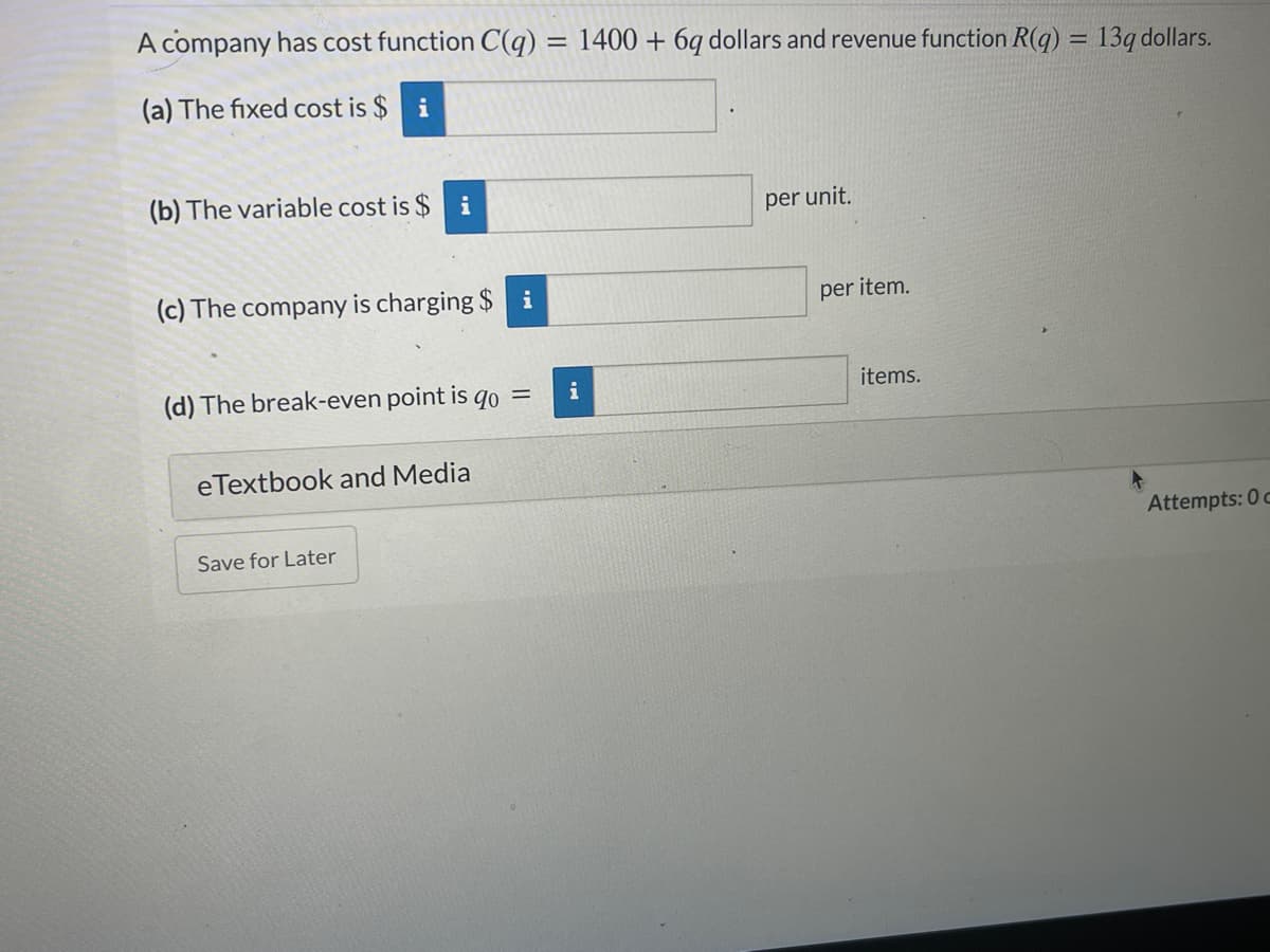 A company has cost function C(q) = 1400 + 6q dollars and revenue function R(q) = 13q dollars.
%3D
(a) The fixed cost is $
i
(b) The variable cost is $
i
per unit.
(c) The company is charging $ i
per item.
(d) The break-even point is qo =
i
items.
eTextbook and Media
Attempts: 0 c
Save for Later
