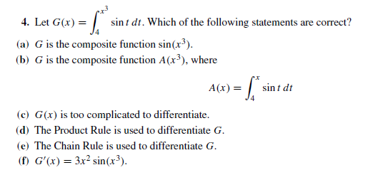 4. Let G(x) = |
sint dt. Which of the following statements are correct?
(a) G is the composite function sin(x³).
(b) G is the composite function A(x³), where
sin t dt
A(x) =
(c) G(x) is too complicated to differentiate.
(d) The Product Rule is used to differentiate G.
(e) The Chain Rule is used to differentiate G.
(f) G'(x) = 3x² sin(x³).
