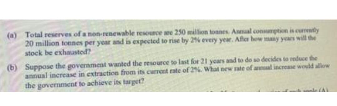 (a) Total reserves of a non-renewable resource are 250 million tonnes. Annual consumption is currently
20 million tonnes per year and is expected to rise by 2% every year. After how many years will the
stock be exhausted?
(b) Suppose the government wanted the resource to last for 21 years and to do so decides to reduce the
annual increase in extraction from its current rate of 2%. What new rate of annual increase would allow
the government to achieve its targetr?
