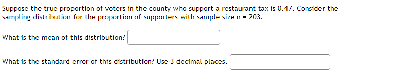 Suppose the true proportion of voters in the county who support a restaurant tax is 0.47. Consider the
sampling distribution for the proportion of supporters with sample size n = 203.
What is the mean of this distribution?
What is the standard error of this distribution? Use 3 decimal places.