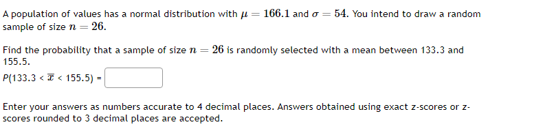 A population of values has a normal distribution with
sample of size n = 26.
=
Find the probability that a sample of size n
155.5.
P(133.3 << 155.5) =
=
166.1 and σ = 54. You intend to draw a random
26 is randomly selected with a mean between 133.3 and
Enter your answers as numbers accurate to 4 decimal places. Answers obtained using exact z-scores or z-
scores rounded to 3 decimal places are accepted.