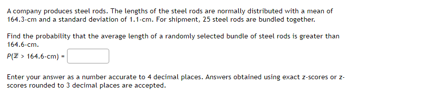 A company produces steel rods. The lengths of the steel rods are normally distributed with a mean of
164.3-cm and a standard deviation of 1.1-cm. For shipment, 25 steel rods are bundled together.
Find the probability that the average length of a randomly selected bundle of steel rods is greater than
164.6-cm.
P(> 164.6-cm) =
Enter your answer as a number accurate to 4 decimal places. Answers obtained using exact z-scores or z-
scores rounded to 3 decimal places are accepted.