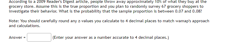 According to a 2009 Reader's Digest article, people throw away approximately 10% of what they buy at the
grocery store. Assume this is the true proportion and you plan to randomly survey 67 grocery shoppers to
investigate their behavior. What is the probability that the sample proportion is between 0.07 and 0.08?
Note: You should carefully round any z-values you calculate to 4 decimal places to match wamap's approach
and calculations.
Answer =
(Enter your answer as a number accurate to 4 decimal places.)