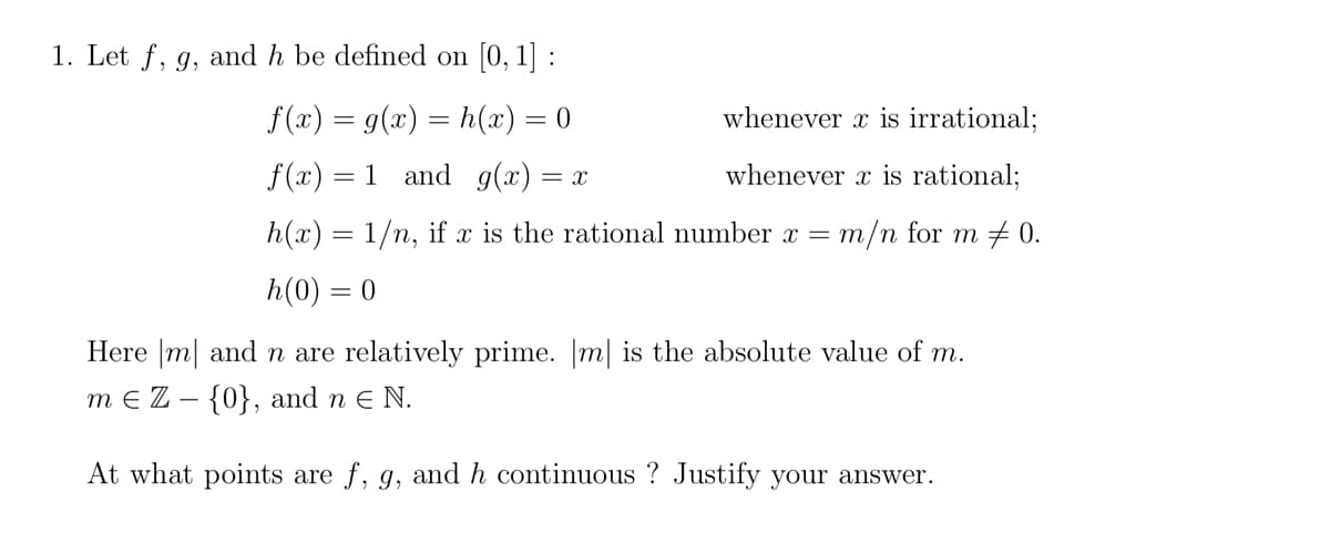 1. Let f, g, and h be defined on [0, 1] :
f(x) = g(x) = h(x) = 0
whenever x is irrational;
f(x) = 1 and g(x) = x
whenever x is rational;
h(x) = 1/n, if x is the rational number x = m/n for m 0.
h(0) = 0
Here m
and n are relatively prime. [m] is the absolute value of m.
m € Z - {0}, and n € N.
At what points are f, g, and h continuous? Justify your answer.