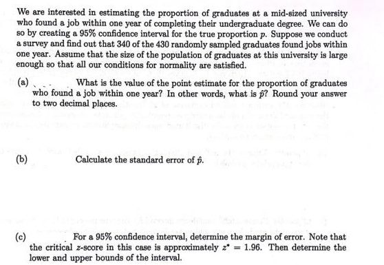 We are interested in estimating the proportion of graduates at a mid-sized university
who found a job within one year of completing their undergraduate degree. We can do
so by creating a 95% confidence interval for the true proportion p. Suppose we conduct
a survey and find out that 340 of the 430 randomly sampled graduates found jobs within
one year. Assume that the size of the population of graduates at this university is large
enough so that all our conditions for normality are satisfied.
(a)
who found a job within one year? In other words, what is p? Round your answer
to two decimal places.
What is the value of the point estimate for the proportion of graduates
(b)
Calculate the standard error of p.
(c)
the critical z-score in this case is approximately z* = 1.96. Then determine the
lower and upper bounds of the interval.
For a 95% confidence interval, determine the margin of error. Note that
