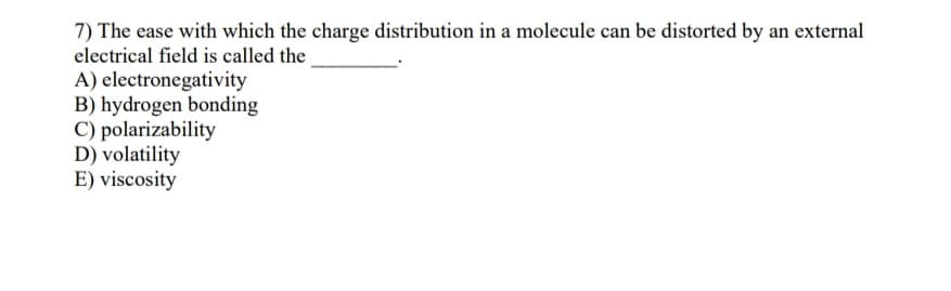 7) The ease with which the charge distribution in a molecule can be distorted by an external
electrical field is called the
A) electronegativity
B) hydrogen bonding
C) polarizability
D) volatility
E) viscosity
