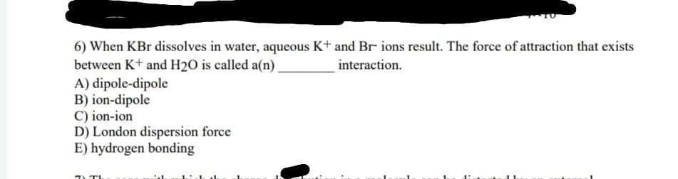 6) When KBr dissolves in water, aqueous K+ and Br ions result. The force of attraction that exists
between K+ and H2O is called a(n)
A) dipole-dipole
B) ion-dipole
C) ion-ion
D) London dispersion force
E) hydrogen bonding
interaction.
