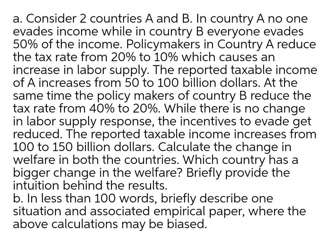 a. Consider 2 countries A and B. In country A no one
evades income while in country B everyone evades
50% of the income. Policymakers in Country A reduce
the tax rate from 20% to 10% which causes an
increase in labor supply. The reported taxable income
of A increases from 50 to 100 billion dollars. At the
same time the policy makers of country B reduce the
tax rate from 40% to 20%. While there is no change
in labor supply response, the incentives to evade get
reduced. The reported taxable income increases from
100 to 150 billion dollars. Calculate the change in
welfare in both the countries. Which country has a
bigger change in the welfare? Briefly provide the
intuition behind the results.
b. In less than 100 words, briefly describe one
situation and associated empirical paper, where the
above calculations may be biased.
