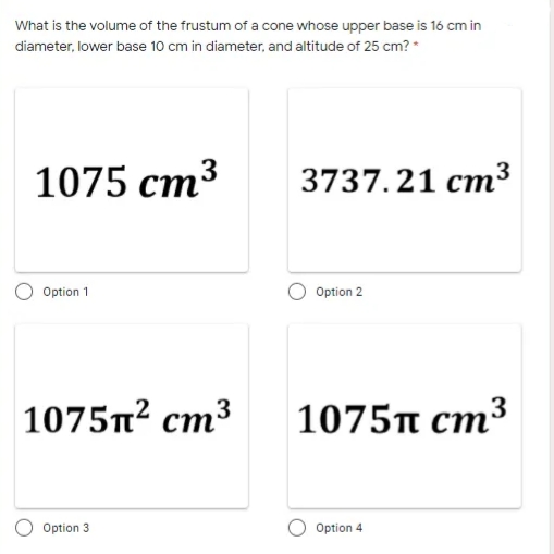 What is the volume of the frustum of a cone whose upper base is 16 cm in
diameter, lower base 10 cm in diameter, and altitude of 25 cm? *
1075 cm3
3737. 21 cm³
Option 1
Option 2
|1075n² cm³
1075T cm³
Option 3
Option 4
