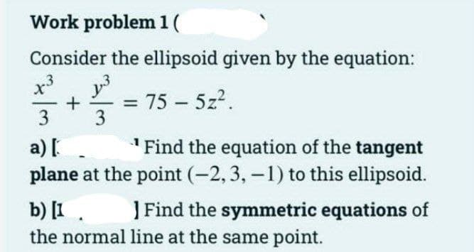 Work problem 1 (
Consider the ellipsoid given by the equation:
351²2
y³
+ : 75 - 5z².
x3
3
a) [
Find the equation of the tangent
plane at the point (-2, 3, -1) to this ellipsoid.
b) [1
] Find the symmetric equations of
the normal line at the same point.