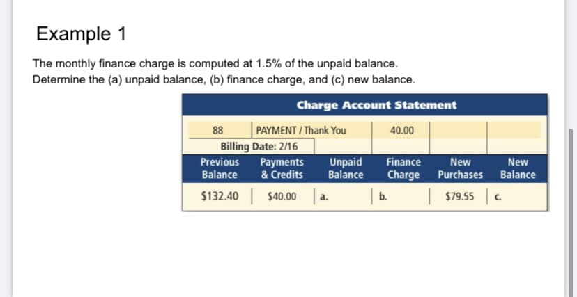 Example 1
The monthly finance charge is computed at 1.5% of the unpaid balance.
Determine the (a) unpaid balance, (b) finance charge, and (c) new balance.
Charge Account Statement
88
PAYMENT / Thank You
40.00
Billing Date: 2/16
Previous
Payments
& Credits
Unpaid
Balance
Finance
New
New
Balance
Charge
Purchases
Balance
$132.40
$40.00
b.
$79.55 C
a.
