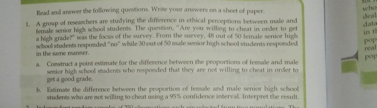 Read and answer the following questions. Write your answers on a sheet of
who
deal
1. A of researchers are studying the difference in ethical perceptions between male and
раper.
group
female senior high school students. The question, "Are you willing to cheat in order to get
a high grade?" was the focus of the survey. From the survey, 48 out of 50 female senior high
school students responded "no" while 30 out of 50 male senior high school students responded
data
in th
pop
real
in the same manner.
Construct a point estimate for the difference between the proportions of female and male
senior high school students who responded that they are not willing to cheat in order to
get a good grade.
b. Estimate the difference between the proportion of female and male senior high school
students who are not willing to cheat using a 95% confidence interval. Interpret the result.
pop
amples of 250 be
d from two
