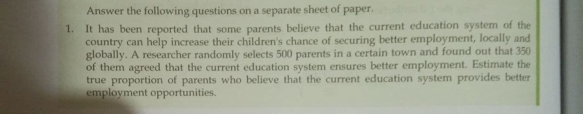 Answer the following questions on a separate sheet of
paper.
1. It has been reported that some parents believe that the current education system of the
country can help increase their children's chance of securing better employment, locally and
globally. A researcher randomly selects 500 parents in a certain town and found out that 350
of them agreed that the current education system ensures better employment. Estimate the
true proportion of parents who believe that the current education system provides better
employment opportunities.
