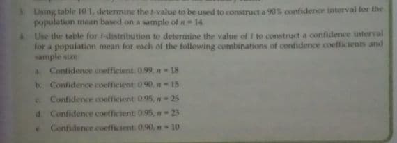 3. Using table 10 1, determine the t-value to be used to construct a K0% confidence interval for the
population mean based on a sample of n- 14
Use the table for 1-distribution to determine the value of t to construct a confidence interval
for a population mean for each of the following combinations of confidence coefficients and
sample size
Confidence coefficient. 0.99, n 18
b. Confidence coefficient 0.90, n-15
C Confidence coefficient 095, n-25
d Confidence coefficient 095, n-23
Confidence coefficient 0.90, n 10
