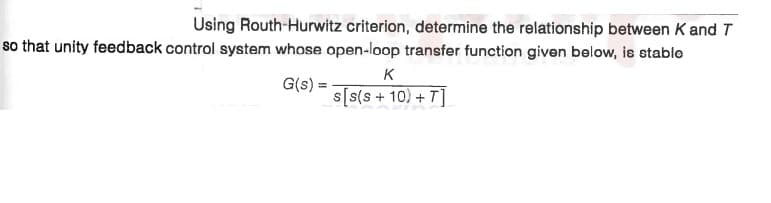 Using Routh-Hurwitz criterion, determine the relationship between K and T
so that unity feedback control system whose open-loop transfer function given below, is stable
K
G(s):
s[s(s + 10) + T]
