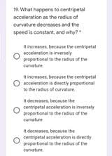 19. What happens to centripetal
acceleration as the radius of
curvature decreases and the
speed is constant, and why?
It increases, because the centripetal
aceleration is inversely
proportional to the radius of the
curvature.
It increases, because the centripetal
acceleration is directly proportional
to the radius of curvature
It decreases, because the
centripetal acceleration is inversely
proportional to the radius of the
curvature
It decreases, because the
centripetal acceleration is directly
proportional to the radius of the
curvature
