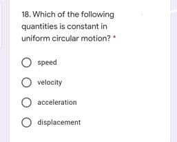 18. Which of the following
quantities is constant in
uniform circular motion?
speed
velocity
O acceleration
O displacement
