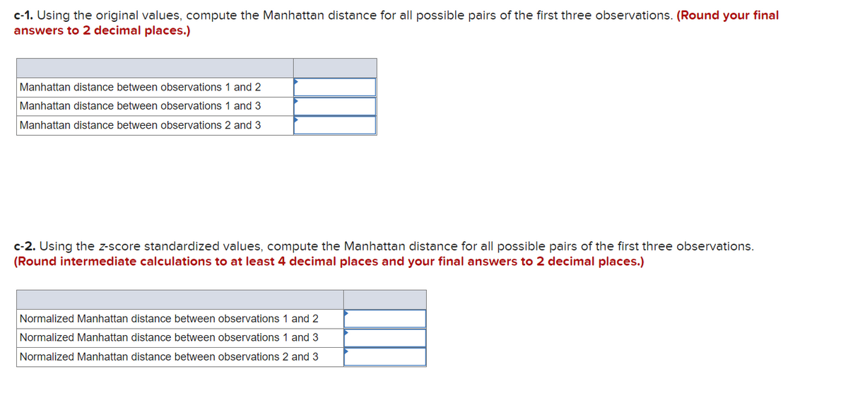 c-1. Using the original values, compute the Manhattan distance for all possible pairs of the first three observations. (Round your final
answers to 2 decimal places.)
Manhattan distance between observations 1 and 2
Manhattan distance between observations 1 and 3
Manhattan distance between observations 2 and 3
c-2. Using the z-score standardized values, compute the Manhattan distance for all possible pairs of the first three observations.
(Round intermediate calculations to at least 4 decimal places and your final answers to 2 decimal places.)
Normalized Manhattan distance between observations 1 and 2
Normalized Manhattan distance between observations 1 and 3
Normalized Manhattan distance between observations 2 and 3
