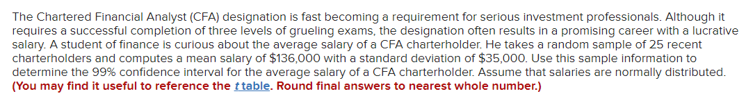 The Chartered Financial Analyst (CFA) designation is fast becoming a requirement for serious investment professionals. Although it
requires a successful completion of three levels of grueling exams, the designation often results in a promising career with a lucrative
salary. A student of finance is curious about the average salary of a CFA charterholder. He takes a random sample of 25 recent
charterholders and computes a mean salary of $136,000 with a standard deviation of $35,000. Use this sample information to
determine the 99% confidence interval for the average salary of a CFA charterholder. Assume that salaries are normally distributed.
(You may find it useful to reference the t table. Round final answers to nearest whole number.)
