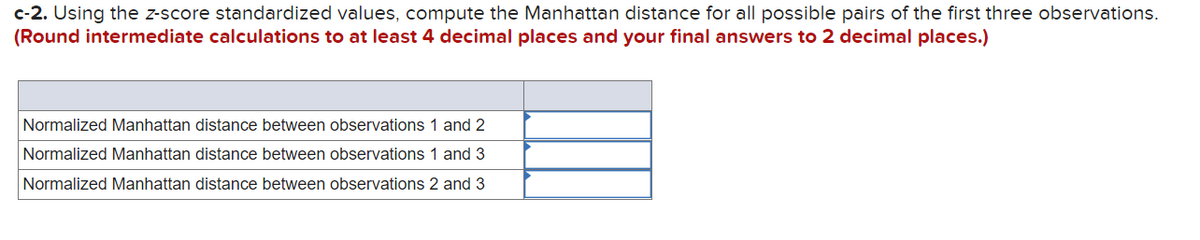 c-2. Using the z-score standardized values, compute the Manhattan distance for all possible pairs of the first three observations.
(Round intermediate calculations to at least 4 decimal places and your final answers to 2 decimal places.)
Normalized Manhattan distance between observations 1 and 2
Normalized Manhattan distance between observations 1 and 3
Normalized Manhattan distance between observations 2 and 3
