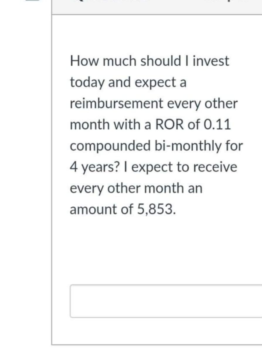 How much should I invest
today and expect a
reimbursement every other
month with a ROR of 0.11
compounded bi-monthly for
4 years? I expect to receive
every other month an
amount of 5,853.
