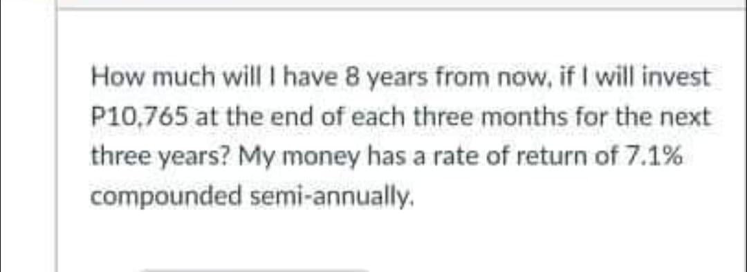 How much will I have 8 years from now, if I will invest
P10,765 at the end of each three months for the next
three years? My money has a rate of return of 7.1%
compounded semi-annually.
