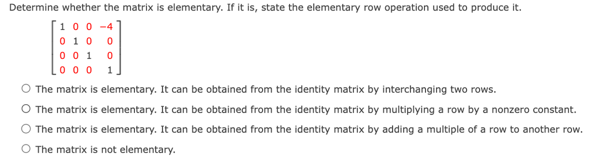 Determine whether the matrix is elementary. If it is, state the elementary row operation used to produce it.
100-4
0 1 0
0
0 0 1 0
000 1
O The matrix is elementary. It can be obtained from the identity matrix by interchanging two rows.
The matrix is elementary. It can be obtained from the identity matrix by multiplying a row by a nonzero constant.
O The matrix is elementary. It can be obtained from the identity matrix by adding a multiple of a row to another row.
O The matrix is not elementary.