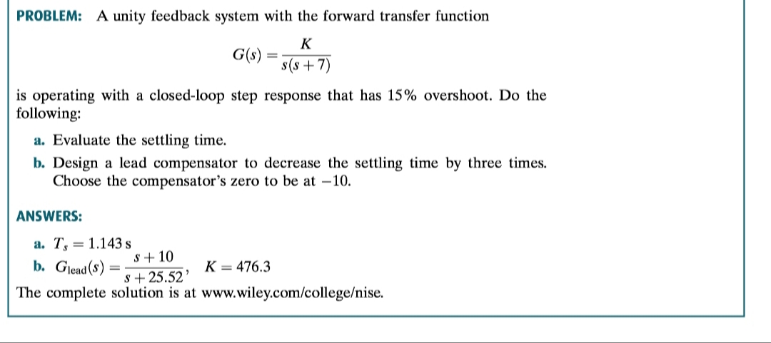PROBLEM: A unity feedback system with the forward transfer function
K
G(s)
s(s7)
is operating with a closed-loop step response that has 15% overshoot. Do the
following
a. Evaluate the settling time.
b. Design a lead compensator to decrease the settling time by three times
Choose the compensator's zero to be at -10.
ANSWERS:
a. T 1.143s
s10
b. Glead(s)
K = 476.3
s25.52
The complete solution is at www.wiley.com/college/nise.
