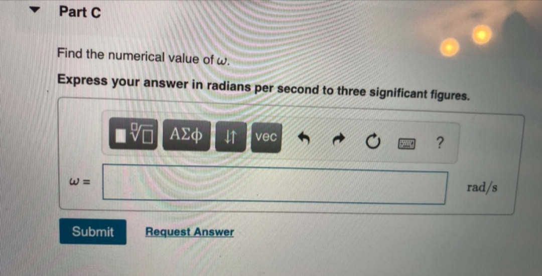 Part C
Find the numerical value of w.
Express your answer in radians per second to three significant figures.
Vi
ΑΣφ
?
vec
rad/s
Request Answer
Submit
