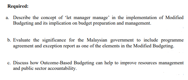 Required:
a. Describe the concept of 'let manager manage' in the implementation of Modified
Budgeting and its implication on budget preparation and management.
b. Evaluate the significance for the Malaysian government to include programme
agreement and exception report as one of the elements in the Modified Budgeting.
c. Discuss how Outcome-Based Budgeting can help to improve resources management
and public sector accountability.