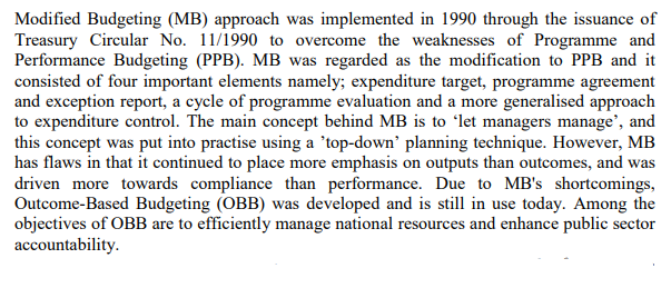 Modified Budgeting (MB) approach was implemented in 1990 through the issuance of
Treasury Circular No. 11/1990 to overcome the weaknesses of Programme and
Performance Budgeting (PPB). MB was regarded as the modification to PPB and it
consisted of four important elements namely; expenditure target, programme agreement
and exception report, a cycle of programme evaluation and a more generalised approach
to expenditure control. The main concept behind MB is to 'let managers manage', and
this concept was put into practise using a 'top-down' planning technique. However, MB
has flaws in that it continued to place more emphasis on outputs than outcomes, and was
driven more towards compliance than performance. Due to MB's shortcomings,
Outcome-Based Budgeting (OBB) was developed and is still in use today. Among the
objectives of OBB are to efficiently manage national resources and enhance public sector
accountability.