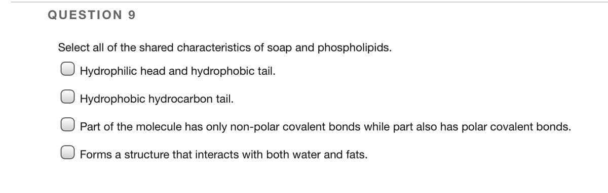 QUESTION 9
Select all of the shared characteristics of soap and phospholipids.
Hydrophilic head and hydrophobic tail.
Hydrophobic hydrocarbon tail.
Part of the molecule has only non-polar covalent bonds while part also has polar covalent bonds.
Forms a structure that interacts with both water and fats.
