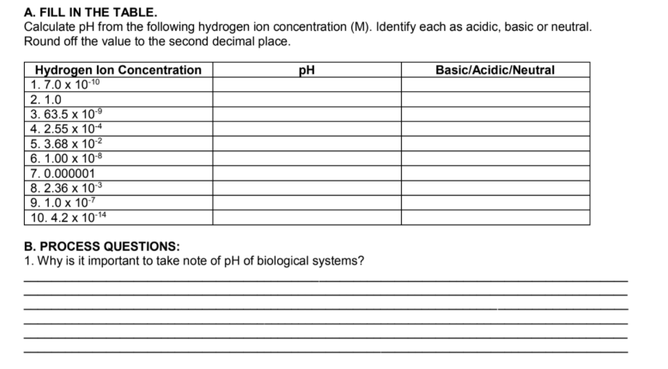 A. FILL IN THE TABLE.
Calculate pH from the following hydrogen ion concentration (M). Identify each as acidic, basic or neutral.
Round off the value to the second decimal place.
Hydrogen lon Concentration
1. 7.0 x 10-10
2. 1.0
3. 63.5 х 109
4. 2.55 x 10-4
5. 3.68 x 10-2
6. 1.00 x 108
7. 0.000001
8. 2.36 x 10-3
9. 1.0 x 10-7
pH
Basic/Acidic/Neutral
10. 4.2 x 10-14
B. PROCESS QUESTIONS:
1. Why is it important to take note of pH of biological systems?
