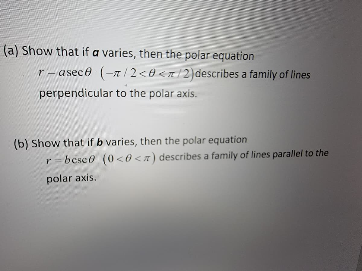 (a) Show that if a varies, then the polar equation
r=aseco (π/2<0</2) describes a family of lines
perpendicular to the polar axis.
(b) Show that if b varies, then the polar equation
r=bcsc0 (0<0<7) describes a family of lines parallel to the
polar axis.