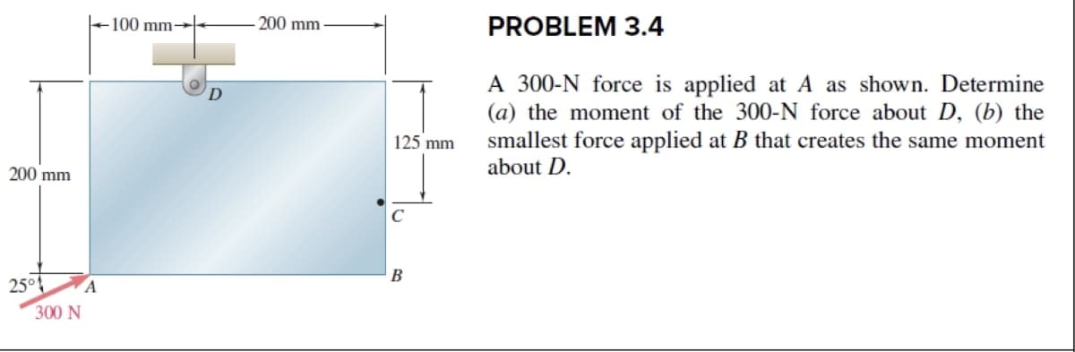 200 mm
25°
300 N
A
100 mm-
200 mm
125 mm
с
B
PROBLEM 3.4
A 300-N force is applied at A as shown. Determine
(a) the moment of the 300-N force about D, (b) the
smallest force applied at B that creates the same moment
about D.