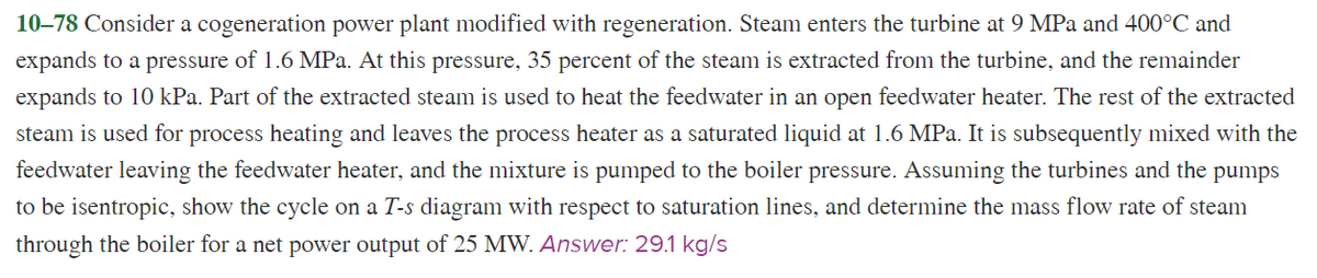 10–78 Consider a cogeneration power plant modified with regeneration. Steam enters the turbine at 9 MPa and 400°C and
expands to a pressure of 1.6 MPa. At this pressure, 35 percent of the steam is extracted from the turbine, and the remainder
expands to 10 kPa. Part of the extracted steam is used to heat the feedwater in an open feedwater heater. The rest of the extracted
steam is used for process heating and leaves the process heater as a saturated liquid at 1.6 MPa. It is subsequently mixed with the
feedwater leaving the feedwater heater, and the mixture is pumped to the boiler pressure. Assuming the turbines and the pumps
to be isentropic, show the cycle on a T-s diagram with respect to saturation lines, and determine the mass flow rate of steam
through the boiler for a net power output of 25 MW. Answer: 29.1 kg/s

