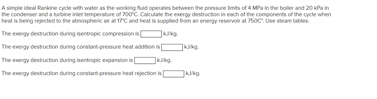 A simple ideal Rankine cycle with water as the working fluid operates between the pressure limits of 4 MPa in the boiler and 20 kPa in
the condenser and a turbine inlet temperature of 700°C. Calculate the exergy destruction in each of the components of the cycle when
heat is being rejected to the atmospheric air at 17°C and heat is supplied from an energy reservoir at 750C°. Use steam tables.
The exergy destruction during isentropic compression is
kJ/kg.
The exergy destruction during constant-pressure heat addition is
|kJ/kg.
The exergy destruction during isentropic expansion is
kJ/kg.
The exergy destruction during constant-pressure heat rejection is
kJ/kg.

