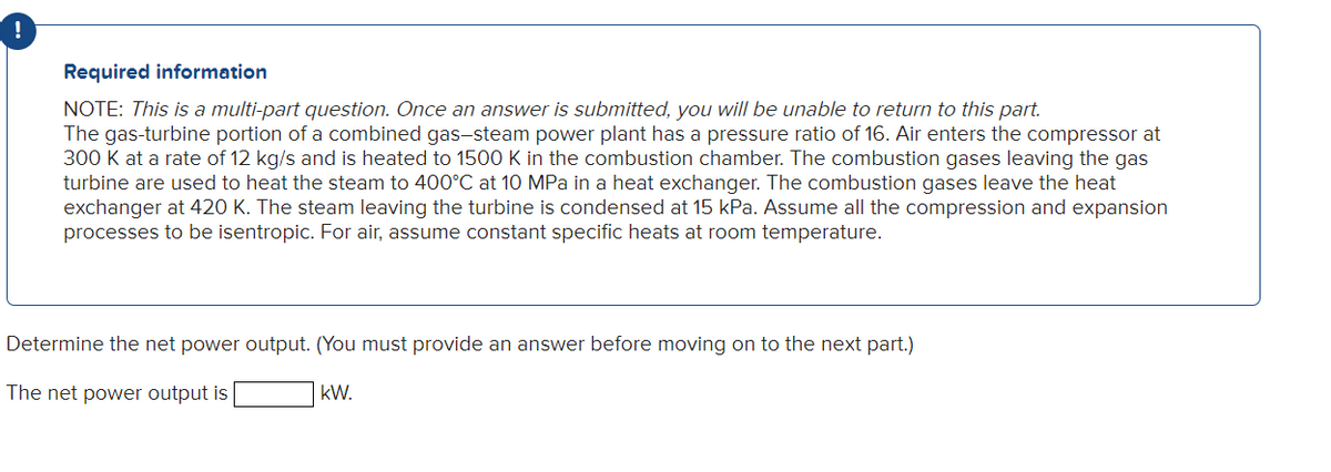 Required information
NOTE: This is a multi-part question. Once an answer is submitted, you will be unable to return to this part.
The gas-turbine portion of a combined gas-steam power plant has a pressure ratio of 16. Air enters the compressor at
300 K at a rate of 12 kg/s and is heated to 1500 K in the combustion chamber. The combustion gases leaving the gas
turbine are used to heat the steam to 400°C at 10 MPa in a heat exchanger. The combustion gases leave the heat
exchanger at 420 K. The steam leaving the turbine is condensed at 15 kPa. Assume all the compression and expansion
processes to be isentropic. For air, assume constant specific heats at room temperature.
Determine the net power output. (You must provide an answer before moving on to the next part.)
The net power output is
kW.
