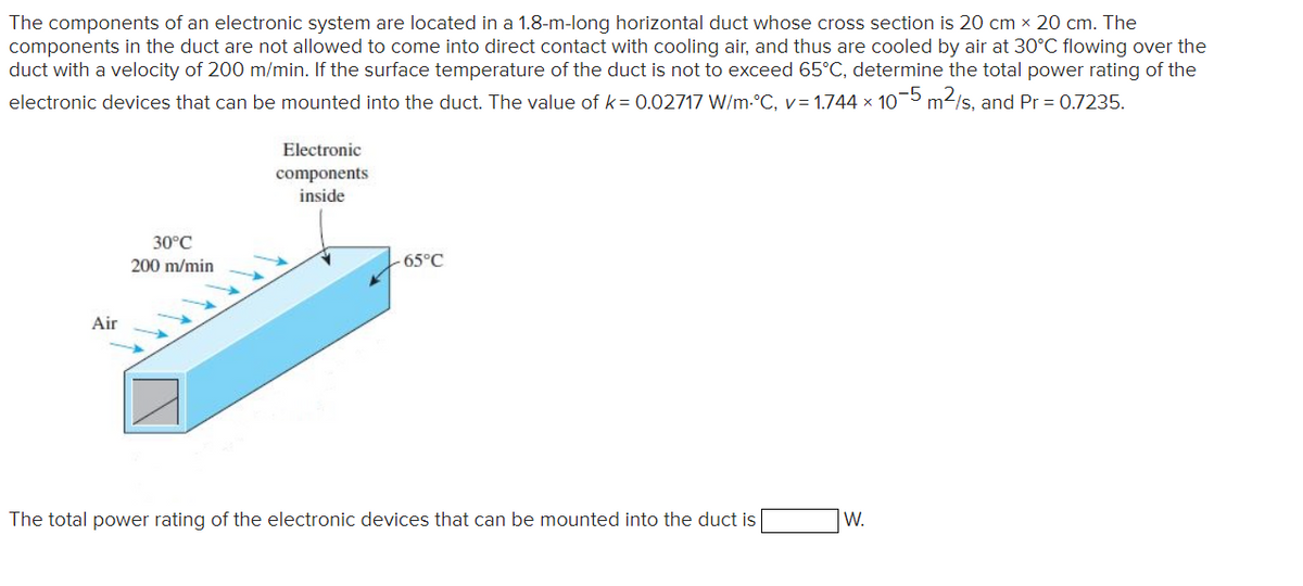 The components of an electronic system are located in a 1.8-m-long horizontal duct whose cross section is 20 cm × 20 cm. The
components in the duct are not allowed to come into direct contact with cooling air, and thus are cooled by air at 30°C flowing over the
duct with a velocity of 200 m/min. If the surface temperature of the duct is not to exceed 65°C, determine the total power rating of the
electronic devices that can be mounted into the duct. The value of k= 0.02717 W/m-°C, v= 1.744 × 10-5 m2/s, and Pr = 0.7235.
Electronic
components
inside
30°C
200 m/min
-65°C
Air
The total power rating of the electronic devices that can be mounted into the duct is
W.
