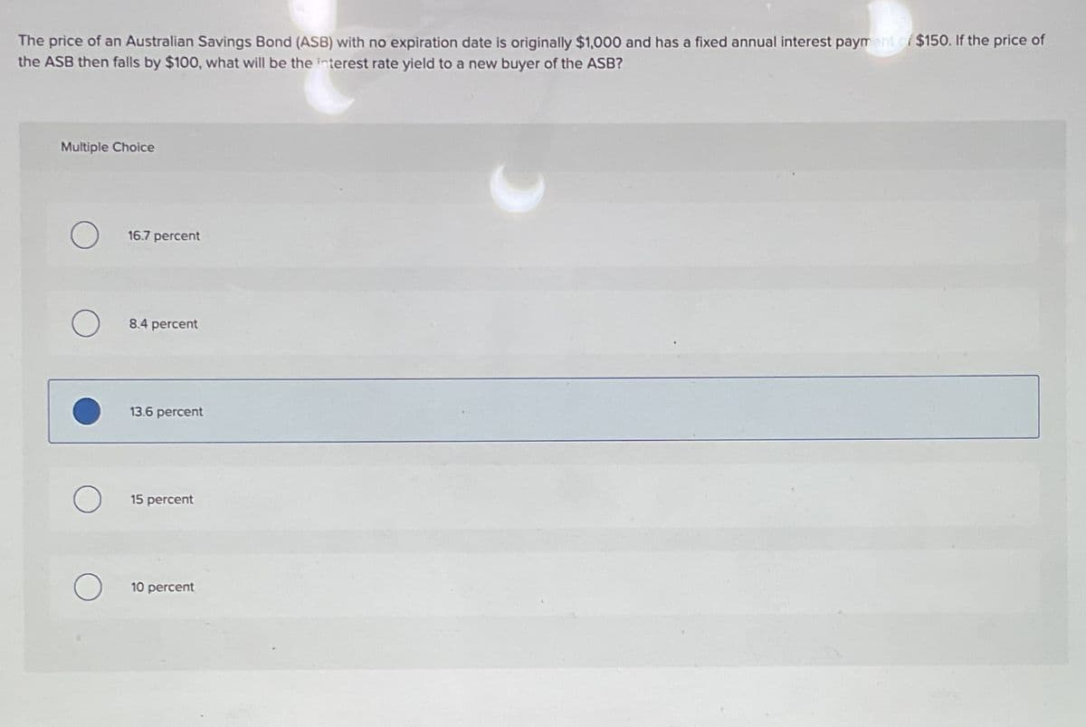 The price of an Australian Savings Bond (ASB) with no expiration date is originally $1,000 and has a fixed annual interest payment of $150. If the price of
the ASB then falls by $100, what will be the interest rate yield to a new buyer of the ASB?
Multiple Choice
16.7 percent
8.4 percent
13.6 percent
О
15 percent
10 percent