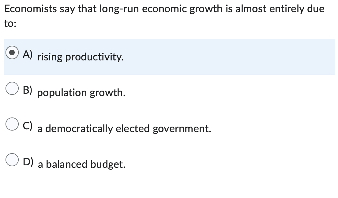 Economists say that long-run economic growth is almost entirely due
to:
OA) rising productivity.
B) population growth.
C) a democratically elected government.
OD) a balanced budget.