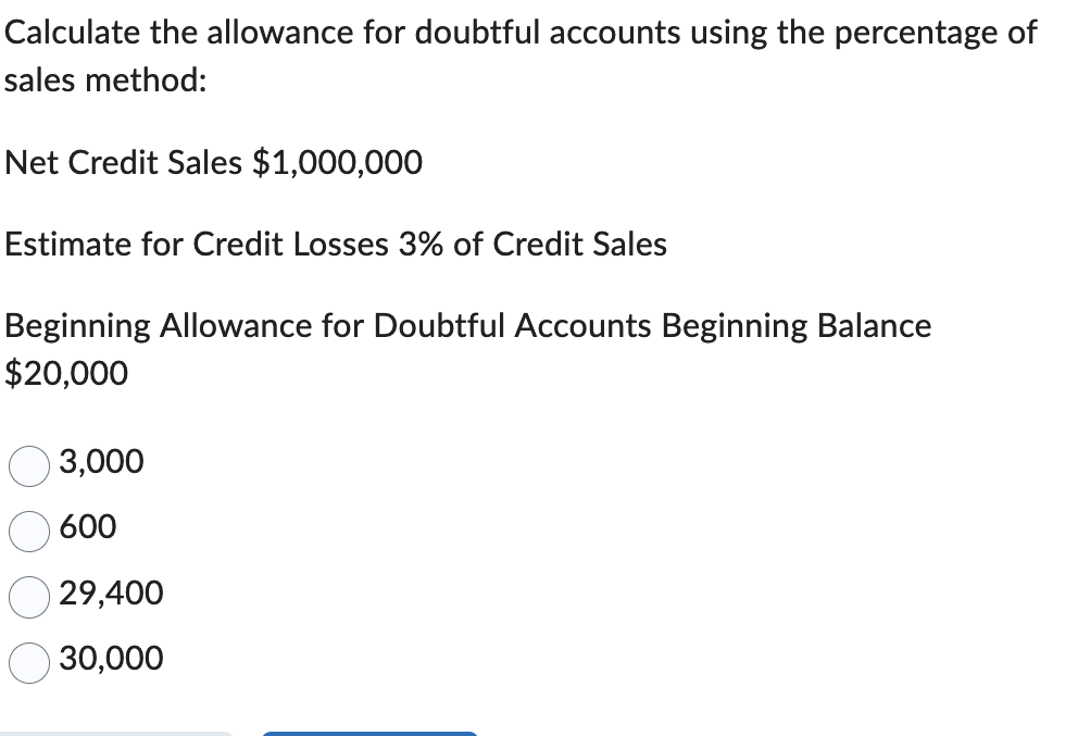 Calculate the allowance for doubtful accounts using the percentage of
sales method:
Net Credit Sales $1,000,000
Estimate for Credit Losses 3% of Credit Sales
Beginning Allowance for Doubtful Accounts Beginning Balance
$20,000
3,000
600
588
29,400
30,000