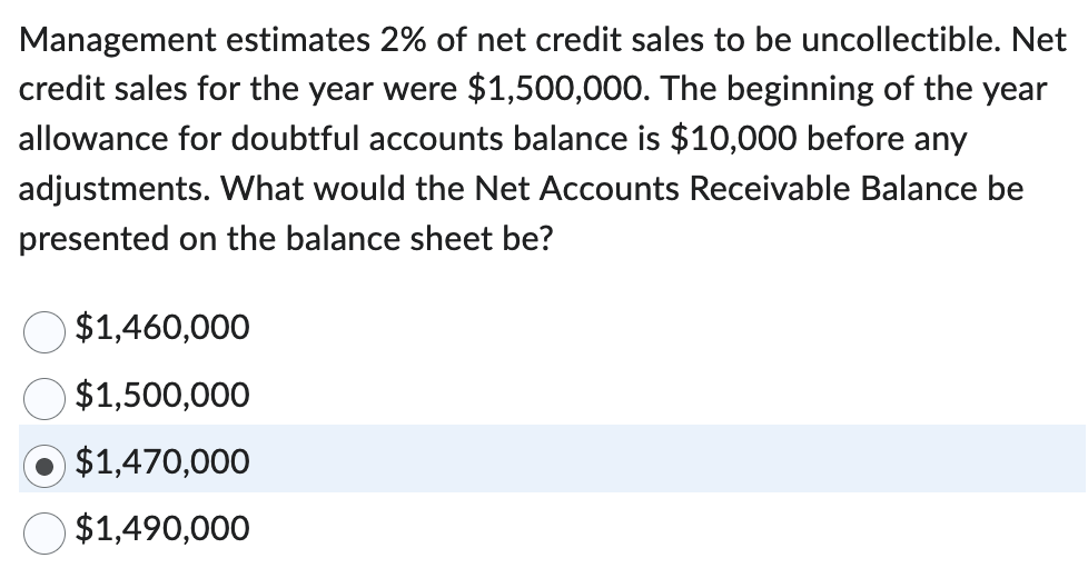 Management estimates 2% of net credit sales to be uncollectible. Net
credit sales for the year were $1,500,000. The beginning of the year
allowance for doubtful accounts balance is $10,000 before any
adjustments. What would the Net Accounts Receivable Balance be
presented on the balance sheet be?
$1,460,000
$1,500,000
$1,470,000
$1,490,000