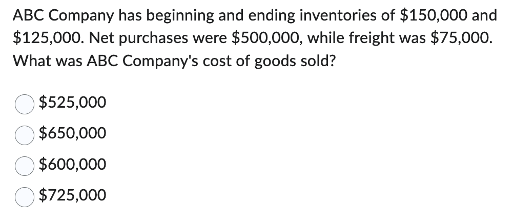 ABC Company has beginning and ending inventories of $150,000 and
$125,000. Net purchases were $500,000, while freight was $75,000.
What was ABC Company's cost of goods sold?
$525,000
$650,000
$600,000
$725,000