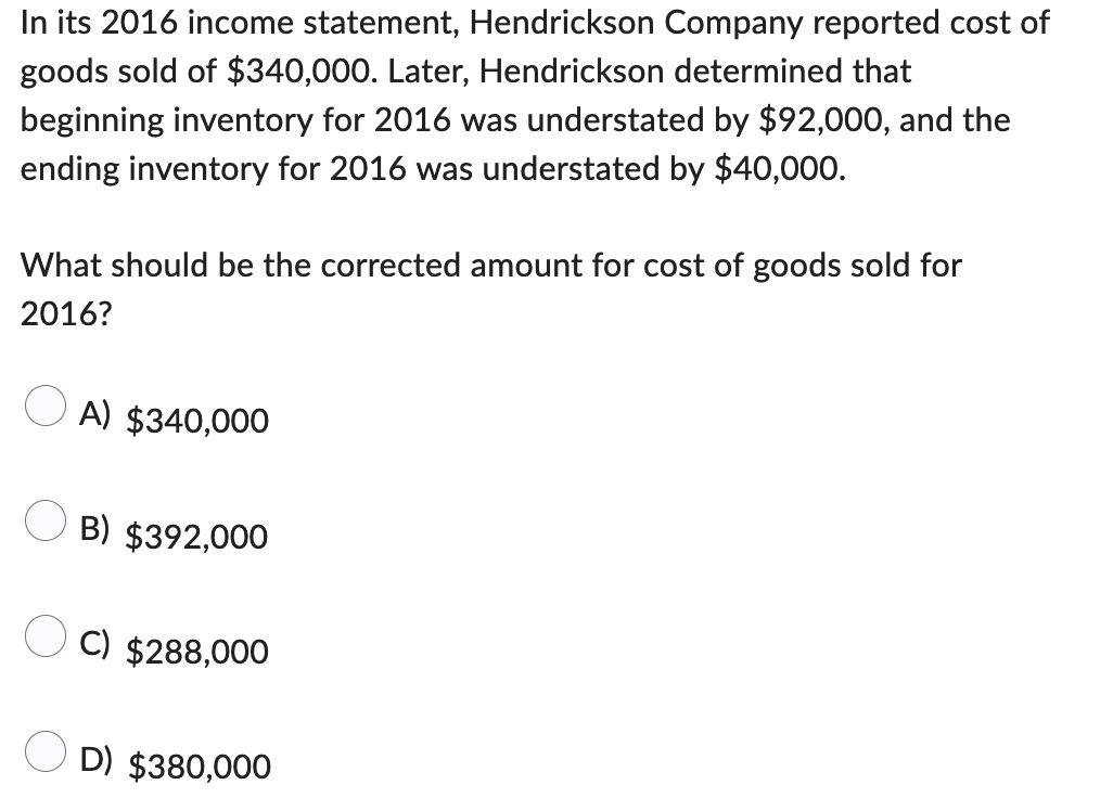 In its 2016 income statement, Hendrickson Company reported cost of
goods sold of $340,000. Later, Hendrickson determined that
beginning inventory for 2016 was understated by $92,000, and the
ending inventory for 2016 was understated by $40,000.
What should be the corrected amount for cost of goods sold for
2016?
A) $340,000
B) $392,000
C) $288,000
D) $380,000