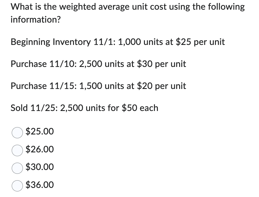 What is the weighted average unit cost using the following
information?
Beginning Inventory 11/1: 1,000 units at $25 per unit
Purchase 11/10: 2,500 units at $30 per unit
Purchase 11/15: 1,500 units at $20 per unit
Sold 11/25: 2,500 units for $50 each
$25.00
$26.00
$30.00
$36.00