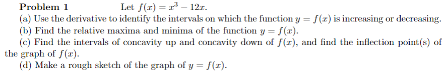 Problem 1
Let f(x) = r³ – 12r.
(a) Use the derivative to identify the intervals on which the function y = f(x) is increasing or decreasing.
(b) Find the relative maxima and minima of the function y = f(x).
(c) Find the intervals of concavity up and concavity down of f(x), and find the inflection point(s) of
the graph of f(x).
(d) Make a rough sketch of the graph of y = f(x).
