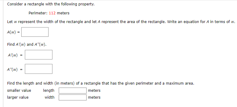 Consider a rectangle with the following property.
Perimeter: 112 meters
Let w represent the width of the rectangle and let A represent the area of the rectangle. Write an equation for A in terms of w.
A(w)
Find A'(w) and A"(w).
A'(w)
A"(w)
Find the length and width (in meters) of a rectangle that has the given perimeter and a maximum area.
smaller value
length
meters
larger value
width
meters
