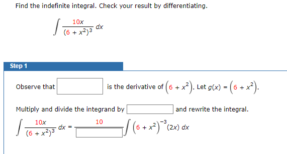 Find the indefinite integral. Check your result by differentiating.
10x
dx
I (6 + x2)3
Step 1
Observe that
is the derivative of (6 + x
. Let g(x) = (6 + x*).
Multiply and divide the integrand by
and rewrite the integral.
10x
10
-3
(6 +
x²) (2x) dx
dx =
(6 + x?)3
