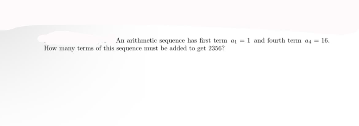 An arithmetic sequence has first term a1 = 1 and fourth term a4 = 16.
How many terms of this sequence must be added to get 2356?
